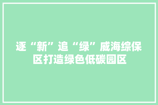 逐“新”追“绿”威海综保区打造绿色低碳园区