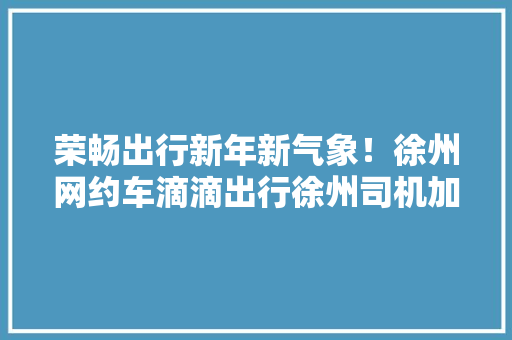 荣畅出行新年新气象！徐州网约车滴滴出行徐州司机加盟