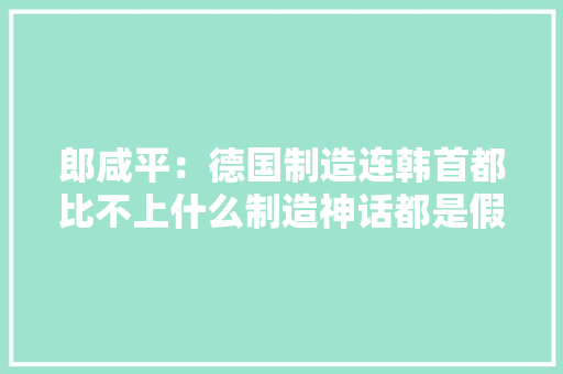 郎咸平：德国制造连韩首都比不上什么制造神话都是假的 郎咸平：德国制造连韩首都比不上什么制造神话都是假的 人工智能