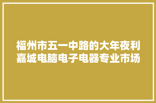福州市五一中路的大年夜利嘉城电脑电子电器专业市场 福州市五一中路的大年夜利嘉城电脑电子电器专业市场 智能科技