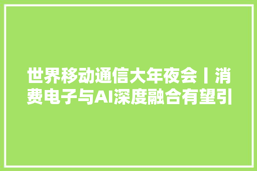 世界移动通信大年夜会丨消费电子与AI深度融合有望引爆新一轮“换机潮”
