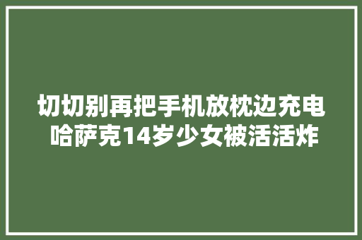 切切别再把手机放枕边充电 哈萨克14岁少女被活活炸去世
