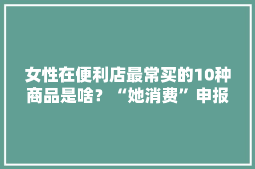 女性在便利店最常买的10种商品是啥？“她消费”申报宣告