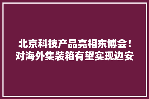 北京科技产品亮相东博会！对海外集装箱有望实现边安检边消杀 北京科技产品亮相东博会！对海外集装箱有望实现边安检边消杀 智能家居