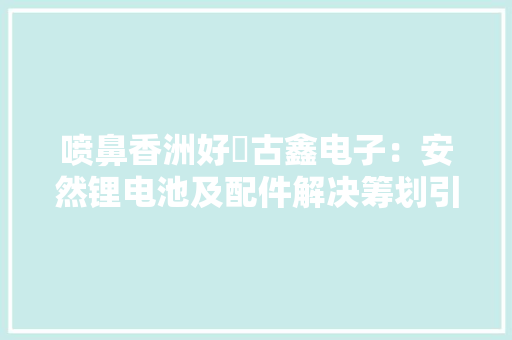 喷鼻香洲好嘢古鑫电子：安然锂电池及配件解决筹划引领者