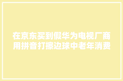 在京东买到假华为电视厂商用拼音打擦边球中老年消费者要小心