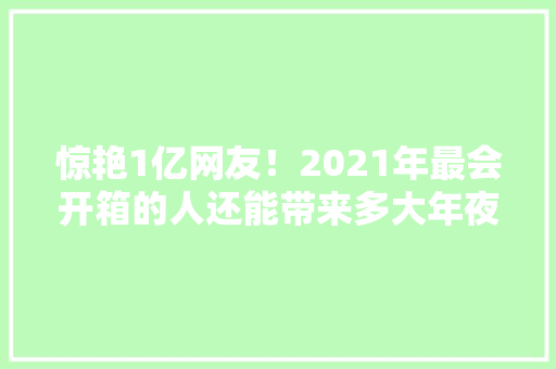惊艳1亿网友！2021年最会开箱的人还能带来多大年夜惊喜？