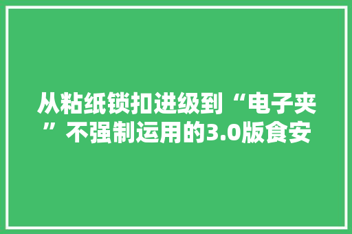 从粘纸锁扣进级到“电子夹”不强制运用的3.0版食安封签能被市场吸收吗？