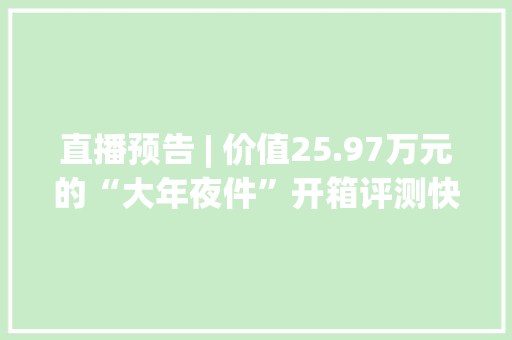 直播预告 | 价值25.97万元的“大年夜件”开箱评测快来围不雅观