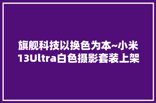 旗舰科技以换色为本~小米13Ultra白色摄影套装上架 旗舰科技以换色为本~小米13Ultra白色摄影套装上架 互联通信