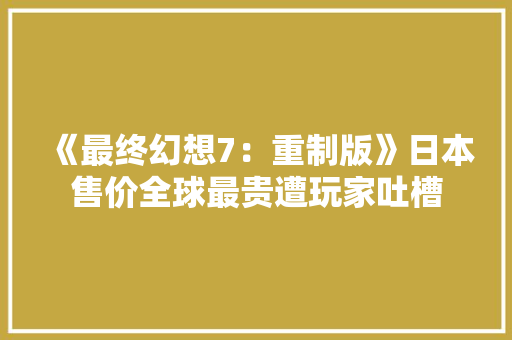 《最终幻想7：重制版》日本售价全球最贵遭玩家吐槽