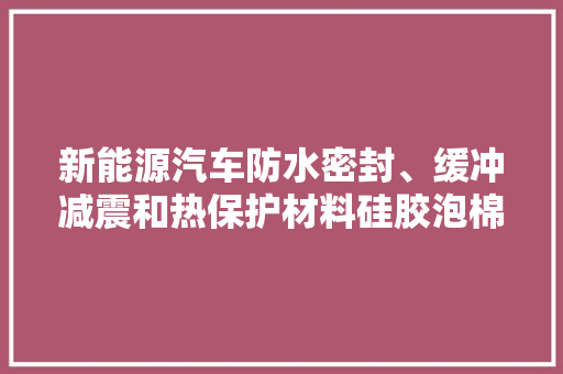 新能源汽车防水密封、缓冲减震和热保护材料硅胶泡棉 新能源汽车防水密封、缓冲减震和热保护材料硅胶泡棉 智能科技