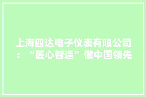 上海四达电子仪表有限公司：“匠心智造”做中国领先的仪器仪表 上海四达电子仪表有限公司：“匠心智造”做中国领先的仪器仪表 智能家居