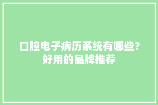 口腔电子病历系统有哪些？好用的品牌推荐 口腔电子病历系统有哪些？好用的品牌推荐 互联通信