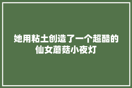 她用粘土创造了一个超酷的仙女蘑菇小夜灯 她用粘土创造了一个超酷的仙女蘑菇小夜灯 智能家居