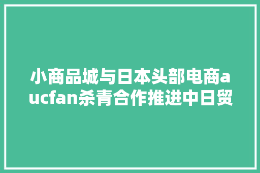 小商品城与日本头部电商aucfan杀青合作推进中日贸易链接