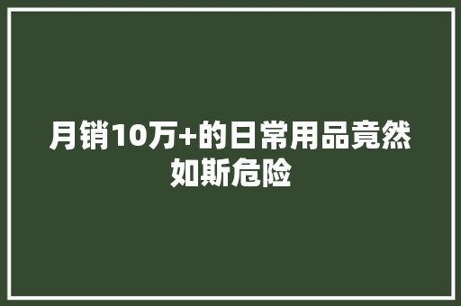 月销10万+的日常用品竟然如斯危险