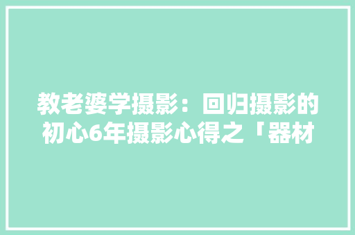 教老婆学摄影：回归摄影的初心6年摄影心得之「器材篇」