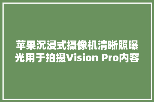苹果沉浸式摄像机清晰照曝光用于拍摄Vision Pro内容 苹果沉浸式摄像机清晰照曝光用于拍摄Vision Pro内容 互联通信