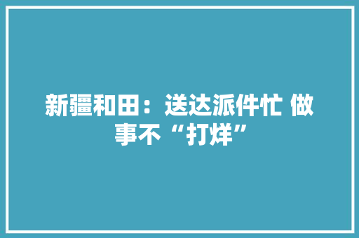 新疆和田：送达派件忙 做事不“打烊” 新疆和田：送达派件忙 做事不“打烊” 互联通信