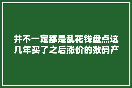 并不一定都是乱花钱盘点这几年买了之后涨价的数码产品 并不一定都是乱花钱盘点这几年买了之后涨价的数码产品 智能科技