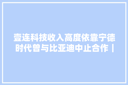 壹连科技收入高度依靠宁德时代曾与比亚迪中止合作｜创业板IPO 壹连科技收入高度依靠宁德时代曾与比亚迪中止合作｜创业板IPO 智能家居
