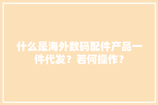 什么是海外数码配件产品一件代发？若何操作？ 什么是海外数码配件产品一件代发？若何操作？ 互联通信
