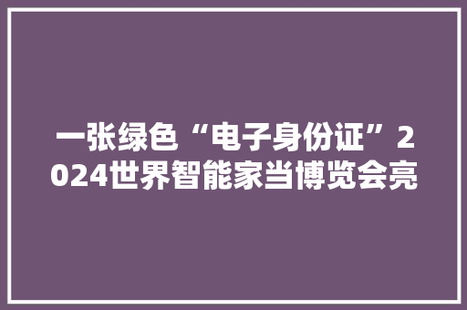 一张绿色“电子身份证”2024世界智能家当博览会亮点直击