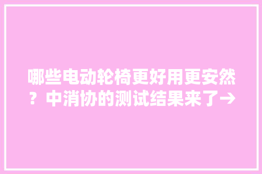 哪些电动轮椅更好用更安然？中消协的测试结果来了→