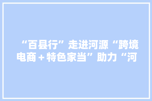 “百县行”走进河源“跨境电商＋特色家当”助力“河源制造”走向全球