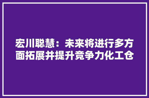 宏川聪慧：未来将进行多方面拓展并提升竞争力化工仓库运营仓容总计6.49万平方米