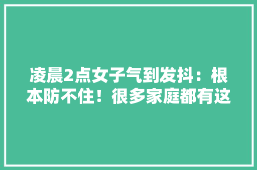 凌晨2点女子气到发抖：根本防不住！很多家庭都有这种担忧……