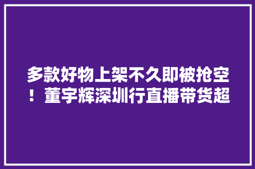 多款好物上架不久即被抢空！董宇辉深圳行直播带货超亿元