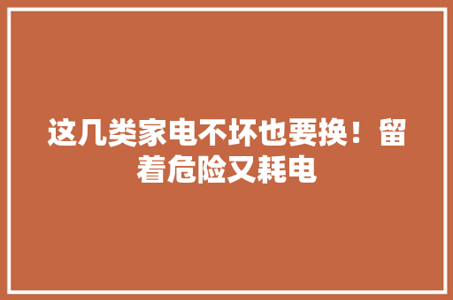 这几类家电不坏也要换！留着危险又耗电