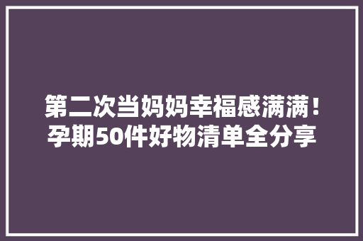 第二次当妈妈幸福感满满！孕期50件好物清单全分享 第二次当妈妈幸福感满满！孕期50件好物清单全分享 互联通信
