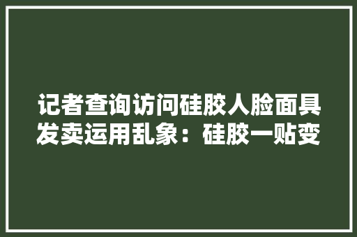 记者查询访问硅胶人脸面具发卖运用乱象：硅胶一贴变了模样万元即可私人定制 记者查询访问硅胶人脸面具发卖运用乱象：硅胶一贴变了模样万元即可私人定制 智能科技
