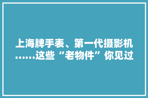 上海牌手表、第一代摄影机……这些“老物件”你见过吗？ 上海牌手表、第一代摄影机……这些“老物件”你见过吗？ 人工智能