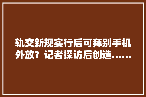 轨交新规实行后可拜别手机外放？记者探访后创造…… 轨交新规实行后可拜别手机外放？记者探访后创造…… 人工智能