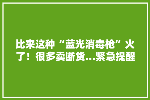 比来这种“蓝光消毒枪”火了！很多卖断货…紧急提醒