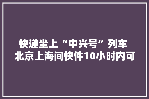 快递坐上“中兴号”列车 北京上海间快件10小时内可送达