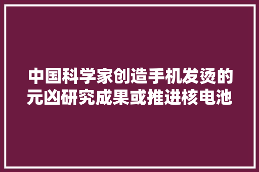 中国科学家创造手机发烫的元凶研究成果或推进核电池的成长 中国科学家创造手机发烫的元凶研究成果或推进核电池的成长 智能科技
