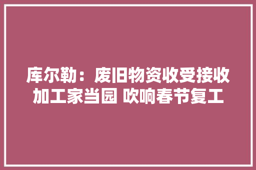 库尔勒：废旧物资收受接收加工家当园 吹响春节复工“集结号” 库尔勒：废旧物资收受接收加工家当园 吹响春节复工“集结号” 智能家居
