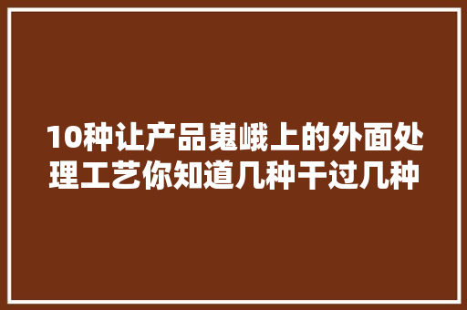 10种让产品嵬峨上的外面处理工艺你知道几种干过几种？