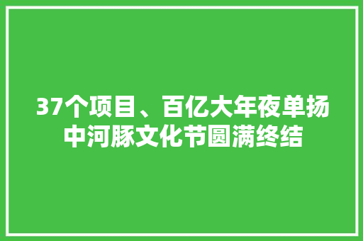 37个项目、百亿大年夜单扬中河豚文化节圆满终结