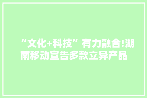 “文化+科技”有力融合!湖南移动宣告多款立异产品