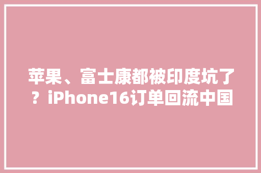 苹果、富士康都被印度坑了？iPhone16订单回流中国