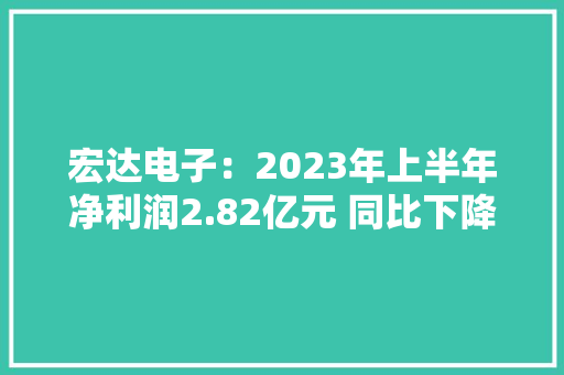 宏达电子：2023年上半年净利润2.82亿元 同比下降37.25%