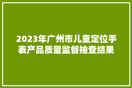 2023年广州市儿童定位手表产品质量监督抽查结果 智能科技 2023年广州市儿童定位手表产品质量监督抽查结果 2023年广州市儿童定位手表产品质量监督抽查结果 智能科技