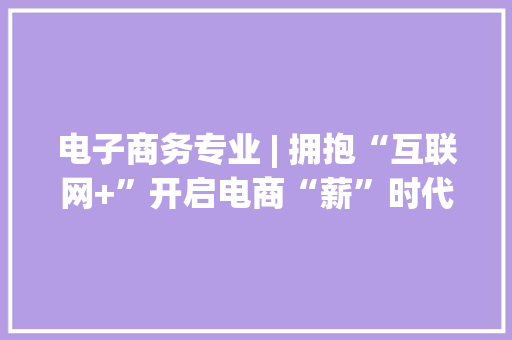 电子商务专业 | 拥抱“互联网+”开启电商“薪”时代 电子商务专业 | 拥抱“互联网+”开启电商“薪”时代 互联通信