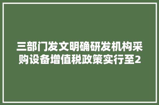 三部门发文明确研发机构采购设备增值税政策实行至2027年12月31日